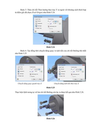 Bước 5: Tháo chi tiết Then hướng theo trục Y ra ngoài với khoảng cách thích hợp
từ điểm gốc đã chọn (Trail Origin) như Hình 5.24.
Hình 5.24
Bước 6: Tạo đồng thời chuyển động quay và tịnh tiến của chi tiết Bulông thứ nhất
như Hình 5.25.
Hình 5.25
Thực hiện lệnh tương tự với hai chi tiết Bulông còn lại, ta được kết quả như Hình 5.26.
Hình 5.26
Chuyển động quay quanh trục Z Chuyển động tịnh tiến theo trục Z
 