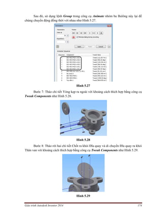 Giáo trình Autodesk Inventor 2014 174
Sau đó, sử dụng lệnh Group trong công cụ Animate nhóm ba Bulông này lại để
chúng chuyển động đồng thời với nhau như Hình 5.27.
Hình 5.27
Bước 7: Tháo chi tiết Vòng kẹp ra ngoài với khoảng cách thích hợp bằng công cụ
Tweak Components như Hình 5.28.
Hình 5.28
Bước 8: Tháo rời hai chi tiết Chốt ra khỏi Đĩa quay và di chuyển Đĩa quay ra khỏi
Thân van với khoảng cách thích hợp bằng công cụ Tweak Components như Hình 5.29.
Hình 5.29
 
