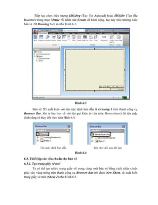 Tiếp tục chọn biểu tượng ISO.dwg (Tạo file Autocad) hoặc ISO.idw (Tạo file
Inventor) trong mục Metric rồi nhấn nút Create để khởi động, lúc này môi trường xuất
bản vẽ 2D Drawing hiện ra như Hình 6.3.
Hình 6.3
Bản vẽ 2D xuất hiện với tên mặc định ban đầu là Drawing 1 trên thanh công cụ
Browser Bar, khi ta lưu bản vẽ với tên gọi khác (ví dụ như: Banvechuan) thì tên mặc
định cũng sẽ thay đổi theo như Hình 6.4.
Hình 6.4
6.3. Thiết lập các tiêu chuẩn cho bản vẽ
6.3.1. Tạo trang giấy vẽ mới
Ta có thể tạo nhiều trang giấy vẽ trong cùng một bản vẽ bằng cách nhấp chuột
phải vào vùng trống trên thanh cộng cụ Browser Bar rồi chọn New Sheet, sẽ xuất hiện
trang giấy vẽ mới (Sheet 2) như Hình 6.5.
Tên mặc định ban đầu Tên thay đổi sau khi lưu
 