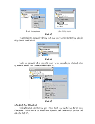 Hình 6.5
Ta có thể đổi tên trang giấy vẽ bằng cách nhấp chuột hai lần vào tên trang giấy rồi
nhập tên mới như Hình 6.6.
Hình 6.6
Muốn xóa trang giấy vẽ, ta nhấp phải chuột vào tên trang cần xóa trên thanh công
cụ Browser Bar rồi chọn Delete Sheet như Hình 6.7.
Hình 6.7
6.3.2. Định dạng khổ giấy vẽ
Nhấp phải chuột vào tên trang giấy vẽ trên thanh công cụ Browser Bar rồi chọn
Edit Sheet … như Hình 6.8, khi đó xuất hiện hộp thoại Edit Sheet với các lựa chọn khổ
giấy như Hình 6.9.
Trước khi tạo trang Sau khi tạo trang
 