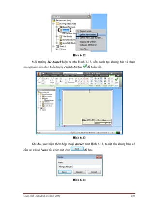 Giáo trình Autodesk Inventor 2014 180
Hình 6.12
Môi trường 2D Sketch hiện ra như Hình 6.13, tiến hành tạo khung bản vẽ theo
mong muốn rồi chọn biểu tượng Finish Sketch để hoàn tất.
Hình 6.13
Khi đó, xuất hiện thêm hộp thoại Border như Hình 6.14, ta đặt tên khung bản vẽ
cần tạo vào ô Name rồi chọn nút lệnh để lưu.
Hình 6.14
 