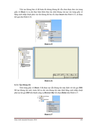 Giáo trình Autodesk Inventor 2014 181
Việc tạo khung bản vẽ đã hoàn tất nhưng khung đó vẫn chưa được đưa vào trang
giấy vẽ Sheet: 1, ta cần thực hiện thêm thao tác chèn khung vừa tạo vào trang giấy vẽ
bằng cách nhấp chuột phải vào tên khung đã lưu rồi chọn Insert như Hình 6.15, sẽ được
kết quả như Hình 6.16.
Hình 6.15
Hình 6.16
6.3.4. Tạo khung tên
Trên trang giấy vẽ Sheet: 1 đã được tạo sẵn khung tên mặc định với tên gọi ISO.
Để tạo khung tên mới, trước hết ta cần xóa khung tên mặc định bằng cách nhấp chuột
phải tại tên gọi ISO trên thanh cộng cụ Browser Bar rồi chọn Delete như Hình 6.17.
Hình 6.17
 