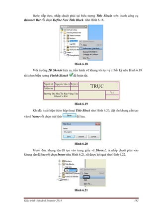 Giáo trình Autodesk Inventor 2014 182
Bước tiếp theo, nhấp chuột phải tại biểu tượng Title Blocks trên thanh công cụ
Browser Bar rồi chọn Define New Title Block như Hình 6.18.
Hình 6.18
Môi trường 2D Sketch hiện ra, tiến hành vẽ khung tên tại vị trí bất kỳ như Hình 6.19
rồi chọn biểu tượng Finish Sketch để hoàn tất.
Hình 6.19
Khi đó, xuất hiện thêm hộp thoại Title Block như Hình 6.20, đặt tên khung cần tạo
vào ô Name rồi chọn nút lệnh để lưu.
Hình 6.20
Muốn đưa khung tên đã tạo vào trang giấy vẽ Sheet:1, ta nhấp chuột phải vào
khung tên đã lưu rồi chọn Insert như Hình 6.21, sẽ được kết quả như Hình 6.22.
Hình 6.21
 
