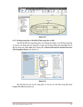 Giáo trình Autodesk Inventor 2014 183
Hình 6.22
6.3.5. Sử dụng trang bản vẽ đã thiết kế làm trang bản vẽ mẫu
Sau khi đã thiết kế xong khung bản vẽ và khung tên chuẩn, ta có thể đưa trang bản
vẽ vừa tạo vào danh sách các trang bản vẽ mẫu của Inventor bằng cách chọn Save As rồi
đặt tên trong mục File Name theo đường dẫn: Libraries/Documents/Autodesk/Inventor
2014/Templates/Metric như Hình 6.23.
Hình 6.23
Khi đã hoàn tất việc lư trữ, trang giấy vẽ vừa lưu sẽ xuất hiện trong hộp thoại
Create New File như Hình 6.24.
 