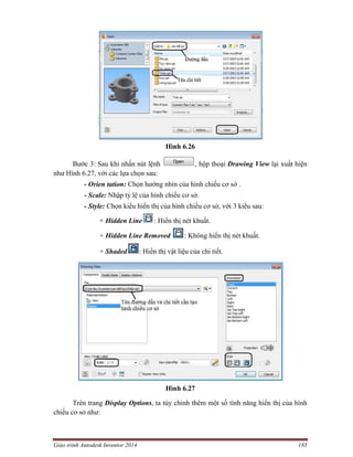 Giáo trình Autodesk Inventor 2014 185
Hình 6.26
Bước 3: Sau khi nhấn nút lệnh , hộp thoại Drawing View lại xuất hiện
như Hình 6.27, với các lựa chọn sau:
- Orien tation: Chọn hướng nhìn của hình chiếu cơ sở .
- Scale: Nhập tỷ lệ của hình chiếu cơ sở.
- Style: Chọn kiểu hiển thị của hình chiếu cơ sở, với 3 kiểu sau:
+ Hidden Line : Hiển thị nét khuất.
+ Hidden Line Removed : Không hiển thị nét khuất.
+ Shaded : Hiển thị vật liệu của chi tiết.
Hình 6.27
Trên trang Display Options, ta tùy chỉnh thêm một số tính năng hiển thị của hình
chiếu cơ sở như:
 