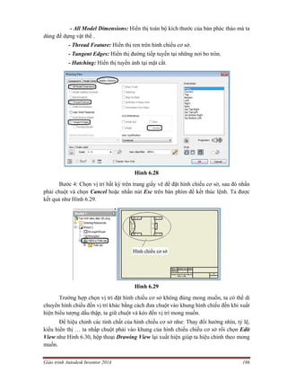 Giáo trình Autodesk Inventor 2014 186
- All Model Dimensions: Hiển thị toàn bộ kích thước của bản phác thảo mà ta
dùng để dựng vật thể .
- Thread Feature: Hiển thị ren trên hình chiếu cơ sở.
- Tangent Edges: Hiển thị đường tiếp tuyến tại những nơi bo tròn.
- Hatching: Hiển thị tuyến ảnh tại mặt cắt.
Hình 6.28
Bước 4: Chọn vị trí bất kỳ trên trang giấy vẽ để đặt hình chiếu cơ sở, sau đó nhấn
phải chuột và chọn Cancel hoặc nhấn nút Esc trên bàn phím để kết thúc lệnh. Ta được
kết quả như Hình 6.29.
Hình 6.29
Trường hợp chọn vị trí đặt hình chiếu cơ sở không đúng mong muốn, ta có thể di
chuyển hình chiếu đến vị trí khác bằng cách đưa chuột vào khung hình chiếu đến khi xuất
hiện biểu tượng dấu thập, ta giữ chuột và kéo đến vị trí mong muốn.
Để hiệu chỉnh các tính chất của hình chiếu cơ sở như: Thay đổi hướng nhìn, tỷ lệ,
kiểu hiển thị … ta nhấp chuột phải vào khung của hình chiếu chiếu cơ sở rồi chọn Edit
View như Hình 6.30, hộp thoại Drawing View lại xuất hiện giúp ta hiệu chỉnh theo mong
muốn.
 