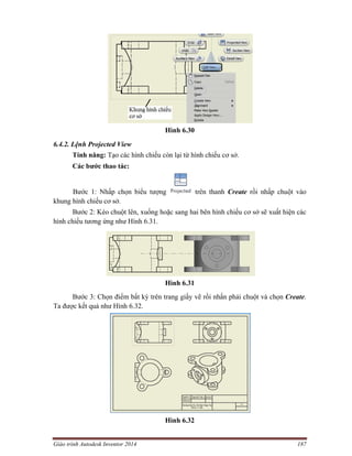 Giáo trình Autodesk Inventor 2014 187
Hình 6.30
6.4.2. Lệnh Projected View
Tính năng: Tạo các hình chiếu còn lại từ hình chiếu cơ sở.
Các bước thao tác:
Bước 1: Nhấp chọn biểu tượng trên thanh Create rồi nhấp chuột vào
khung hình chiếu cơ sở.
Bước 2: Kéo chuột lên, xuống hoặc sang hai bên hình chiếu cơ sở sẽ xuất hiện các
hình chiếu tương ứng như Hình 6.31.
Hình 6.31
Bước 3: Chọn điểm bất kỳ trên trang giấy vẽ rồi nhấn phải chuột và chọn Create.
Ta được kết quả như Hình 6.32.
Hình 6.32
 