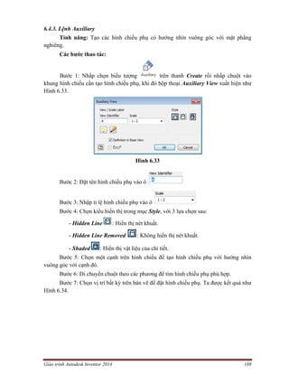 Giáo trình Autodesk Inventor 2014 188
6.4.3. Lệnh Auxiliary
Tính năng: Tạo các hình chiếu phụ có hướng nhìn vuông góc với mặt phẳng
nghiêng.
Các bước thao tác:
Bước 1: Nhấp chọn biểu tượng trên thanh Create rồi nhấp chuột vào
khung hình chiếu cần tạo hình chiếu phụ, khi đó hộp thoại Auxiliary View xuất hiện như
Hình 6.33.
Hình 6.33
Bước 2: Đặt tên hình chiếu phụ vào ô
Bước 3: Nhập tỉ lệ hình chiếu phụ vào ô
Bước 4: Chọn kiểu hiển thị trong mục Style, với 3 lựa chọn sau:
- Hidden Line : Hiển thị nét khuất.
- Hidden Line Removed : Không hiển thị nét khuất.
- Shaded : Hiển thị vật liệu của chi tiết.
Bước 5: Chọn một cạnh trên hình chiếu để tạo hình chiếu phụ với hướng nhìn
vuông góc với cạnh đó.
Bước 6: Di chuyển chuột theo các phương để tìm hình chiếu phụ phù hợp.
Bước 7: Chọn vị trí bất kỳ trên bản vẽ để đặt hình chiếu phụ. Ta được kết quả như
Hình 6.34.
 