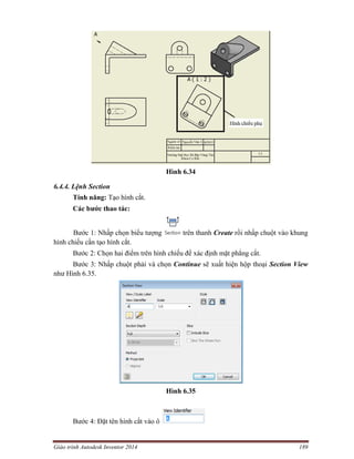 Giáo trình Autodesk Inventor 2014 189
Hình 6.34
6.4.4. Lệnh Section
Tính năng: Tạo hình cắt.
Các bước thao tác:
Bước 1: Nhấp chọn biểu tượng trên thanh Create rồi nhấp chuột vào khung
hình chiếu cần tạo hình cắt.
Bước 2: Chọn hai điểm trên hình chiếu để xác định mặt phẳng cắt.
Bước 3: Nhấp chuột phải và chọn Continue sẽ xuất hiện hộp thoại Section View
như Hình 6.35.
Hình 6.35
Bước 4: Đặt tên hình cắt vào ô
 
