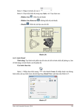 Giáo trình Autodesk Inventor 2014 190
Bước 5: Nhập tỉ lệ hình cắt vào ô
Bước 6: Chọn kiểu hiển thị trong mục Style, với 3 lựa chọn sau:
- Hidden Line : Hiển thị nét khuất.
- Hidden Line Removed : Không hiển thị nét khuất.
- Shaded : Hiển thị vật liệu của chi tiết.
Hình 6.36
6.4.5. Lệnh Detail
Tính năng: Tạo hình trích phần nào đó trên chi tiết từ hình chiếu để phóng to, làm
rõ hình dạng và kích thước của bộ phận đó.
Các bước thao tác:
Bước 1: Nhấp chọn biểu tượng trên thanh Create rồi nhấp chuột vào khung
hình chiếu cần tạo hình trích, khi đó hộp thoại Detail View xuất hiện như Hình 6.37.
Hình 6.37
 
