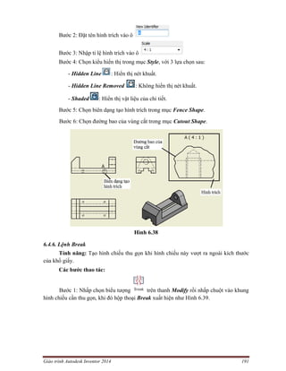 Giáo trình Autodesk Inventor 2014 191
Bước 2: Đặt tên hình trích vào ô
Bước 3: Nhập tỉ lệ hình trích vào ô
Bước 4: Chọn kiểu hiển thị trong mục Style, với 3 lựa chọn sau:
- Hidden Line : Hiển thị nét khuất.
- Hidden Line Removed : Không hiển thị nét khuất.
- Shaded : Hiển thị vật liệu của chi tiết.
Bước 5: Chọn biên dạng tạo hình trích trong mục Fence Shape.
Bước 6: Chọn đường bao của vùng cắt trong mục Cutout Shape.
Hình 6.38
6.4.6. Lệnh Break
Tính năng: Tạo hình chiếu thu gọn khi hình chiếu này vượt ra ngoài kích thước
của khổ giấy.
Các bước thao tác:
Bước 1: Nhấp chọn biểu tượng trên thanh Modify rồi nhấp chuột vào khung
hình chiếu cần thu gọn, khi đó hộp thoại Break xuất hiện như Hình 6.39.
 