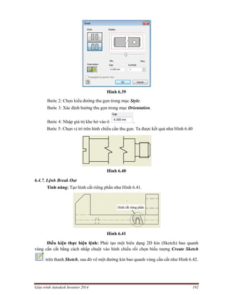 Giáo trình Autodesk Inventor 2014 192
Hình 6.39
Bước 2: Chọn kiểu đường thu gọn trong mục Style.
Bước 3: Xác định hướng thu gọn trong mục Orientation.
Bước 4: Nhập giá trị khe hở vào ô .
Bước 5: Chọn vị trí trên hình chiếu cần thu gọn. Ta được kết quả như Hình 6.40
Hình 6.40
6.4.7. Lệnh Break Out
Tính năng: Tạo hình cắt riêng phần như Hình 6.41.
Hình 6.41
Điều kiện thực hiện lệnh: Phải tạo một biên dạng 2D kín (Sketch) bao quanh
vùng cần cắt bằng cách nhấp chuột vào hình chiếu rồi chọn biểu tượng Create Sketch
trên thanh Sketch, sau đó vẽ một đường kín bao quanh vùng cần cắt như Hình 6.42.
 