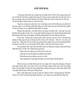 LỜI NÓI ĐẦU
Trong giai đoạn hiện nay, hàng loạt các phần mềm thiết kế ứng dụng trong lĩnh
vực cơ khí đã xuất hiện và phát triển rộng rãi trong cả nước cũng như trên thế giới. Sự ra
đời của chúng giúp cho khâu thiết kế các bản kỹ thuật như: Bản vẽ lắp, bản vẽ chế tạo….
trở nên dễ dàng, nhanh chóng và chính xác hơn.
Ngoài ra, chúng còn giúp cho việc mô phỏng các mô hình thật của sản phẩm trở
nên trực quan và sinh động, góp phần nâng cao chất lượng cho quá trình dạy học ngành
cơ khí nói chung và các ngành kỹ thuật khác nói riêng.
Những năm gần đây, các phần mềm của hãng Autodesk như: Autocad, Inventor
đã phát triển mạnh mẽ nhờ vào sự cập nhật nhanh chóng các kỹ thuật hiện đại đồng thời
đáp ứng kịp thời nhu cầu đa dạng và không ngừng phát triển của công tác thiết kế.
Giáo trình “Hướng dẫn sử dụng phần mềm Autodesk Inventor 2014” là một trong
những tài liệu quan trọng có thể giúp sinh viên học tốt môn học “Thiết kế, mô phỏng hệ
thống máy” đồng thời còn là tài liệu quý giá giúp cho người học có thể ứng dụng để thiết
kế nhanh và chính xác các sản phẩm cơ khí, phục vụ tốt cho quá trình sản xuất.
Tài liệu được biên soạn trên tinh thần chọn lọc những nội dung cơ bản, thiết thực
nhất phù hợp với sinh viên, nhằm giúp người học:
- Nắm vững các lệnh tạo mô hình 3D của chi tiết.
- Lắp ráp các chi tiết thành sản phẩm hoàn chỉnh.
- Mô phỏng trình tự lắp ráp của các chi tiết.
- Xây dựng bản vẽ kỹ thuật 2D chính xác từ mô hình 3D đã thiết kế.
Nhóm tác giả xin chân thảnh cảm ơn các giảng viên trong khoa đã góp ý để giáo
trình được hoàn thiện. Tuy được biên soạn cẩn thận nhưng chắc chắn vẫn còn những
thiếu xót nhất định. Chúng tôi mong nhận được những đóng góp ý kiến chân thành nhất
của người đọc để giáo trình ngày càng tốt hơn.
Mọi ý kiến đóng góp xin gửi về địa chỉ: Khoa Cơ khí, Trường Đại học Bà Rịa-
Vũng Tàu, số 80 Trương Công Định, phường 3, Tp. Vũng Tàu, tỉnh Bà Rịa-Vũng Tàu.
 