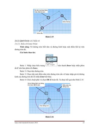 Giáo trình Autodesk Inventor 2014 13
Hình 2.15
2.4.2. Lệnh Circle: có 2 kiểu vẽ
2.4.2.1. Kiểu vẽ Center Point
Tính năng: Vẽ đường tròn biết tâm và đường kính hoặc một điểm bất kỳ trên
đường tròn đó.
Các bước thao tác:
Bước 1: Nhấp chọn biểu tượng trên thanh Draw hoặc nhấn phím
tắt C trên bàn phím rồi Enter.
Bước 2: Chọn tâm đường tròn.
Bước 3: Chọn tiếp một điểm nằm trên đường tròn cần vẽ hoặc nhập giá trị đường
kính của đường tròn đó rồi nhấn Enter kết thúc.
Bước 4: Click chuột phải và chọn OK để hoàn tất. Ta được kết quả như Hình 2.16
Hình 2.16
 
