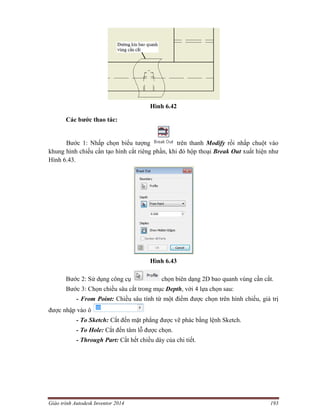 Giáo trình Autodesk Inventor 2014 193
Hình 6.42
Các bước thao tác:
Bước 1: Nhấp chọn biểu tượng trên thanh Modify rồi nhấp chuột vào
khung hình chiếu cần tạo hình cắt riêng phần, khi đó hộp thoại Break Out xuất hiện như
Hình 6.43.
Hình 6.43
Bước 2: Sử dụng công cụ chọn biên dạng 2D bao quanh vùng cần cắt.
Bước 3: Chọn chiều sâu cắt trong mục Depth, với 4 lựa chọn sau:
- From Point: Chiều sâu tính từ một điểm được chọn trên hình chiếu, giá trị
được nhập vào ô
- To Sketch: Cắt đến mặt phẳng được vẽ phác bằng lệnh Sketch.
- To Hole: Cắt đến tâm lỗ được chọn.
- Through Part: Cắt hết chiều dày của chi tiết.
 