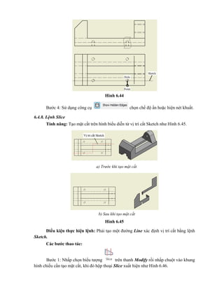 Hình 6.44
Bước 4: Sử dụng công cụ chọn chế độ ẩn hoặc hiện nét khuất.
6.4.8. Lệnh Slice
Tính năng: Tạo mặt cắt trên hình biểu diễn từ vị trí cắt Sketch như Hình 6.45.
Hình 6.45
Hình 6.45
Điều kiện thực hiện lệnh: Phải tạo một đường Line xác định vị trí cắt bằng lệnh
Sketch.
Các bước thao tác:
Bước 1: Nhấp chọn biểu tượng trên thanh Modify rồi nhấp chuột vào khung
hình chiếu cần tạo mặt cắt, khi đó hộp thoại Slice xuất hiện như Hình 6.46.
a) Trước khi tạo mặt cắt
b) Sau khi tạo mặt cắt
 