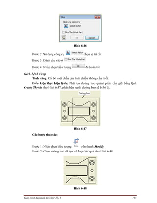 Giáo trình Autodesk Inventor 2014 195
Hình 6.46
Bước 2: Sử dụng công cụ chọn vị trí cắt.
Bước 3: Đánh dấu vào ô
Bước 4: Nhấp chọn biểu tượng để hoàn tất.
6.4.9. Lệnh Crop
Tính năng: Cắt bỏ một phần của hình chiếu không cần thiết.
Điều kiện thực hiện lệnh: Phải tạo đường bao quanh phần cần giữ bằng lệnh
Create Sketch như Hình 6.47, phần bên ngoài đường bao sẽ bị bỏ đi.
Hình 6.47
Các bước thao tác:
Bước 1: Nhấp chọn biểu tượng trên thanh Modify.
Bước 2: Chọn đường bao đã tạo, sẽ được kết quả như Hình 6.48.
Hình 6.48
 