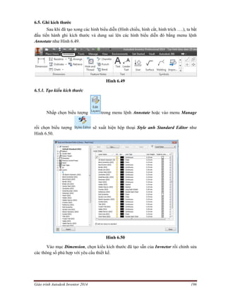 Giáo trình Autodesk Inventor 2014 196
6.5. Ghi kích thước
Sau khi đã tạo xong các hình biểu diễn (Hình chiếu, hình cắt, hình trích ….), ta bắt
đầu tiến hành ghi kích thước và dung sai lên các hình biểu diễn đó bằng menu lệnh
Annotate như Hình 6.49.
Hình 6.49
6.5.1. Tạo kiểu kích thước
Nhấp chọn biểu tượng trong menu lệnh Annotate hoặc vào menu Manage
rồi chọn biểu tượng sẽ xuất hiện hộp thoại Style anh Standard Editor như
Hình 6.50.
Hình 6.50
Vào mục Dimension, chọn kiểu kích thước đã tạo sẵn của Invnetor rồi chỉnh sửa
các thông số phù hợp với yêu cầu thiết kế.
 