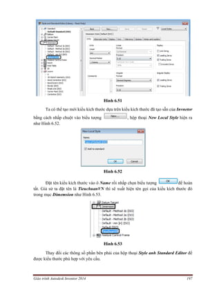Giáo trình Autodesk Inventor 2014 197
Hình 6.51
Ta có thể tạo mới kiểu kích thước dựa trên kiểu kích thước đã tạo sẵn của Invnetor
bằng cách nhấp chuột vào biểu tượng , hộp thoại New Local Style hiện ra
như Hình 6.52.
Hình 6.52
Đặt tên kiểu kích thước vào ô Name rồi nhấp chọn biểu tượng để hoàn
tất. Giả sử ta đặt tên là TieuchuanVN thì sẽ xuất hiện tên gọi của kiểu kích thước đó
trong mục Dimemsion như Hình 6.53.
Hình 6.53
Thay đổi các thông số phần bên phải của hộp thoại Style anh Standard Editor để
được kiểu thước phù hợp với yêu cầu.
 