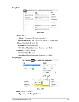 Giáo trình Autodesk Inventor 2014 198
Trang Unit:
Hình 6.54
- Units: Đơn vị
+ Linear: Chọn đơn vị đo (mm, cm, m, in …).
+ Decimal Marker: Chọn kiểu tách số nguyên và số thập phân.
- Linear: Kích thước đo chiều dài
+ Format: Mặc định đơn vị đo.
+ Precision: Chọn độ chính xác cho con số kích thước.
- Angular: Kích thước đo góc.
+ Format: Chọn đơn vị đo.
+ Precision: Chọn độ chính xác cho con số kích thước.
Trang Display:
Hình 6.55
- Line: Đường kích thước
+Type: Chọn kiểu đường kích thước.
 