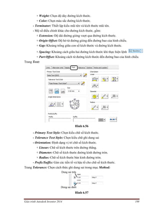 Giáo trình Autodesk Inventor 2014 199
+ Weight: Chọn độ dày đường kích thước.
+ Color: Chọn màu sắc đường kích thước.
- Terminator: Thiết lập kiểu mũi tên và kích thước mũi tên.
- Mộ số điều chỉnh khác cho đường kích thước, gồm:
+ Extension: Độ dài đường gióng vượt qua đường kích thước.
+ Origin Offset: Độ hở từ đường gióng đến đường bao của hình chiếu.
+ Gap: Khoảng trống giữa con số kích thước và đường kích thước.
+ Spacing: Khoảng cách giữa hai đường kích thước khi thực hiện lệnh
+ Part Offset: Khoảng cách từ đường kích thước đến đường bao của hình chiếu.
Trang Text:
Hình 6.56
- Primary Text Style: Chọn kiểu chữ số kích thước.
- Tolerance Text Style: Chọn kiểu chữ ghi dung sai
- Orientation: Định dạng vị trí chữ số kích thước.
+ Linear: Chữ số kích thước trên đường thẳng.
+ Diameter: Chữ số kích thước đường kính đường tròn.
+ Radius: Chữ số kích thước bán kình đường tròn.
- Prefic/Suffix: Gán các tiền tố và hậu tố cho chữ số kích thước.
Trang Tolerance: Chọn cách thức ghi dung sai trong mục Method:
Hình 6.57
 