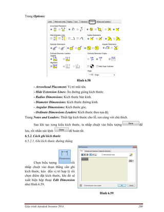 Giáo trình Autodesk Inventor 2014 200
Trang Options:
Hình 6.58
- Arrowhead Placement: Vị trí mũi tên.
- Hide Extension Lines: Ẩn đường gióng kích thước.
- Radius Dimensions: Kích thước bán kính.
- Diameter Dimensions: Kích thước đường kính.
- Angular Dimensions: Kích thước góc.
- Ordinate Dimensions Leaders: Kích thước theo tọa độ.
Trang Notes and Leaders: Thiết lập kích thước cho lỗ, ren cùng với chú thích.
Sau khi tạo xong kiểu kích thước, ta nhấp chuột vào biểu tượng để
lưu, rồi nhấn nút lệnh để hoàn tất.
6.5.2. Cách ghi kích thước
6.5.2.1. Ghi kích thước đường thẳng
Chọn biểu tượng rồi
nhấp chuột vào đoạn thẳng cần ghi
kích thước, kéo đến vị trí hợp lý rồi
chọn điểm đặt kích thước, khi đó sẽ
xuất hiện hộp thoại Edit Dimension
như Hình 6.59.
Hình 6.59
 