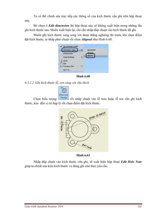 Giáo trình Autodesk Inventor 2014 201
Ta có thể chỉnh sửa trực tiếp các thông số của kích thước cần ghi trên hộp thoại
này.
Bỏ chọn ô Edit dimension thì hộp thoại này sẽ không xuất hiện trong những lần
ghi kích thước sau. Muốn xuất hiện lại, chỉ cần nhấp đúp chuột vào kích thước đã ghi.
Muốn ghi kích thước song song với đoạn thẳng nghiêng thì trước khi chọn điểm
đặt kích thước, ta nhấp phải chuột rồi chọn Aligned như Hình 6.60.
Hình 6.60
6.5.2.2. Ghi kích thước lỗ, ren cùng với chú thích
Chọn biểu tượng rồi nhấp chuột vào lỗ trơn hoặc lỗ ren cần ghi kích
thước, kéo đến vị trí hợp lý rồi chọn điểm đặt kích thước.
Hình 6.61
Nhấp đúp chuột vào kích thước vừa ghi, sẽ xuất hiện hộp thoại Edit Hole Note
giúp ta chỉnh sửa kiểu kích thước và dòng ghi chú theo yêu cầu.
 
