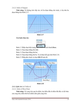 Giáo trình Autodesk Inventor 2014 14
2.4.2.2. Kiểu vẽ Tangent
Tính năng: Vẽ đường tròn tiếp xúc với ba đoạn thẳng cho trước, ví dụ như ba
đoạn thẳng trên Hình 2.17.
Hình 2.17
Các bước thao tác:
Bước 1: Nhấp chọn biểu tượng trên thanh Draw.
Bước 2: Chọn đoạn thẳng thứ nhất.
Bước 3: Chọn đoạn thẳng thứ hai.
Bước 4: Chọn đoạn thẳng thứ ba. Ta sẽ được kết quả như Hình 2.18.
Bước 5: Nhấp phải chuột và chọn OK để hoàn tất.
Hình 2.18
2.4.3. Lệnh Arc: có 3 kiểu vẽ
2.4.3.1. Kiểu vẽ Three Point
Tính năng: Vẽ cung tròn qua ba điểm, hai điểm đầu là điểm bắt đầu và kết thúc
của cung tròn, điểm thứ ba là điểm nằm giữa cung tròn.
 