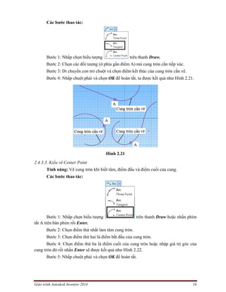 Giáo trình Autodesk Inventor 2014 16
Các bước thao tác:
Bước 1: Nhấp chọn biểu tượng trên thanh Draw.
Bước 2: Chọn các đối tượng (ở phía gần điểm A) mà cung tròn cần tiếp xúc.
Bước 3: Di chuyển con trỏ chuột và chọn điểm kết thúc của cung tròn cần vẽ.
Bước 4: Nhấp chuột phải và chọn OK để hoàn tất, ta được kết quả như Hình 2.21.
Hình 2.21
2.4.3.3. Kiểu vẽ Center Point
Tính năng: Vẽ cung tròn khi biết tâm, điểm đầu và điểm cuối của cung.
Các bước thao tác:
Bước 1: Nhấp chọn biểu tượng trên thanh Draw hoặc nhấn phím
tắt A trên bàn phím rồi Enter.
Bước 2: Chọn điểm thứ nhất làm tâm cung tròn.
Bước 3: Chọn điểm thứ hai là điểm bắt đầu của cung tròn.
Bước 4: Chọn điểm thứ ba là điểm cuối của cung tròn hoặc nhập giá trị góc của
cung tròn đó rồi nhấn Enter sẽ được kết quả như Hình 2.22.
Bước 5: Nhấp chuột phải và chọn OK để hoàn tất.
 