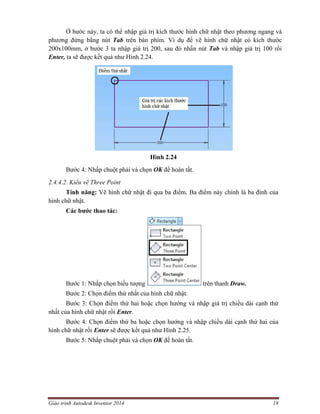 Giáo trình Autodesk Inventor 2014 18
Ở bước này, ta có thể nhập giá trị kích thước hình chữ nhật theo phương ngang và
phương đứng bằng nút Tab trên bàn phím. Ví dụ để vẽ hình chữ nhật có kích thước
200x100mm, ở bước 3 ta nhập giá trị 200, sau đó nhấn nút Tab và nhập giá trị 100 rồi
Enter, ta sẽ được kết quả như Hình 2.24.
Hình 2.24
Bước 4: Nhấp chuột phải và chọn OK để hoàn tất.
2.4.4.2. Kiểu vẽ Three Point
Tính năng: Vẽ hình chữ nhật đi qua ba điểm. Ba điểm này chính là ba đỉnh của
hình chữ nhật.
Các bước thao tác:
Bước 1: Nhấp chọn biểu tượng trên thanh Draw.
Bước 2: Chọn điểm thứ nhất của hình chữ nhật.
Bước 3: Chọn điểm thứ hai hoặc chọn hướng và nhập giá trị chiều dài cạnh thứ
nhất của hình chữ nhật rồi Enter.
Bước 4: Chọn điểm thứ ba hoặc chọn hướng và nhập chiều dài cạnh thứ hai của
hình chữ nhật rồi Enter sẽ được kết quả như Hình 2.25.
Bước 5: Nhấp chuột phải và chọn OK để hoàn tất.
 
