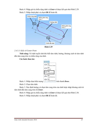 Giáo trình Autodesk Inventor 2014 22
Bước 4: Nhập giá trị chiều rộng rãnh và Enter sẽ được kết quả như Hình 2.29.
Bước 5: Nhấp chuột phải và chọn OK để hoàn tất.
Hình 2.29
2.4.5.3. Kiểu vẽ Center Point
Tính năng: Vẽ rãnh tuyến tính khi biết tâm rãnh, hướng, khoảng cách từ tâm rãnh
đến tâm cung tròn và chiều rộng của rãnh.
Các bước thao tác:
Bước 1: Nhấp chọn biểu tượng trên thanh Draw.
Bước 2: Chọn tâm rãnh.
Bước 3: Xác định hướng và chọn tâm cung tròn của rãnh hoặc nhập khoảng cách từ
tâm rãnh đến tâm cung tròn rồi Enter.
Bước 4: Nhập giá trị chiều rộng rãnh và Enter sẽ được kết quả như Hình 2.30.
Bước 5: Nhấp chuột phải và chọn OK để hoàn tất.
 