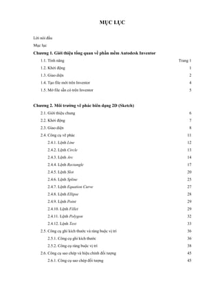 MỤC LỤC
Lời nói đầu
Mục lục
Chương 1. Giới thiệu tổng quan về phần mềm Autodesk Inventor
1.1. Tính năng Trang 1
1.2. Khởi động 1
1.3. Giao diện 2
1.4. Tạo file mới trên Inventor 4
1.5. Mở file sẵn có trên Inventor 5
Chương 2. Môi trường vẽ phác biên dạng 2D (Sketch)
2.1. Giới thiệu chung 6
2.2. Khởi động 7
2.3. Giao diện 8
2.4. Công cụ vẽ phác 11
2.4.1. Lệnh Line 12
2.4.2. Lệnh Circle 13
2.4.3. Lệnh Arc 14
2.4.4. Lệnh Rectangle 17
2.4.5. Lệnh Slot 20
2.4.6. Lệnh Spline 25
2.4.7. Lệnh Equation Curve 27
2.4.8. Lệnh Ellipse 28
2.4.9. Lệnh Point 29
2.4.10. Lệnh Fillet 29
2.4.11. Lệnh Polygon 32
2.4.12. Lệnh Text 33
2.5. Công cụ ghi kích thước và ràng buộc vị trí 36
2.5.1. Công cụ ghi kích thước 36
2.5.2. Công cụ ràng buộc vị trí 38
2.6. Công cụ sao chép và hiệu chỉnh đối tượng 45
2.6.1. Công cụ sao chép đối tượng 45
 