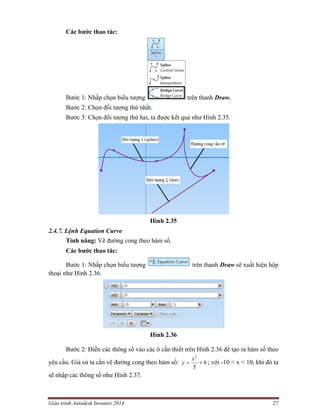 Giáo trình Autodesk Inventor 2014 27
Các bước thao tác:
Bước 1: Nhấp chọn biểu tượng trên thanh Draw.
Bước 2: Chọn đối tượng thứ nhất.
Bước 3: Chọn đối tượng thứ hai, ta được kết quả như Hình 2.35.
Hình 2.35
2.4.7. Lệnh Equation Curve
Tính năng: Vẽ đường cong theo hàm số.
Các bước thao tác:
Bước 1: Nhấp chọn biểu tượng trên thanh Draw sẽ xuất hiện hộp
thoại như Hình 2.36.
Hình 2.36
Bước 2: Điền các thông số vào các ô cần thiết trên Hình 2.36 để tạo ra hàm số theo
yêu cầu. Giả sử ta cần vẽ đường cong theo hàm số: 6
5
2

x
y ; với -10 < x < 10, khi đó ta
sẽ nhập các thông số như Hình 2.37.
 