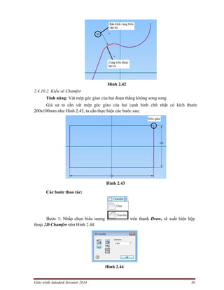 Giáo trình Autodesk Inventor 2014 30
Hình 2.42
2.4.10.2. Kiểu vẽ Chamfer
Tính năng: Vát mép góc giao của hai đoạn thẳng không song song.
Giả sử ta cần vát mép góc giao của hai cạnh hình chữ nhật có kích thước
200x100mm như Hình 2.43, ta cần thực hiện các bước sau:
Hình 2.43
Các bước thao tác:
Bước 1: Nhấp chọn biểu tượng trên thanh Draw, sẽ xuất hiện hộp
thoại 2D Chamfer như Hình 2.44.
Hình 2.44
 