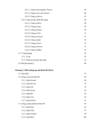 2.6.1.1. Công cụ Rectangular Pattern 45
2.6.1.2. Công cụ Circular Pattern 46
2.6.1.3. Công cụ Mirror 47
2.6.2. Công cụ hiệu chỉnh đối tượng 48
2.6.2.1. Công cụ Move 48
2.6.2.2. Công cụ Copy 49
2.6.2.3. Công cụ Rotate 50
2.6.2.4. Công cụ Trim 51
2.6.2.5. Công cụ Extend 51
2.6.2.6. Công cụ Split 52
2.6.2.7. Công cụ Scale 52
2.6.2.8. Công cụ Stretch 53
2.6.2.9. Công cụ Offset 54
2.7. Ví dụ áp dụng 55
2.7.1. Ví dụ 55
2.7.2. Trình tự các bước thực hiện 55
2.8. Bài tập chương 2 60
Chương 3. Môi trường tạo mô hình 3D (Part)
3.1. Giao diện 67
3.2. Công cụ tạo mô hình 3D 69
3.2.1. Lệnh Extrude 69
3.2.2. Lệnh Revolve 76
3.2.3. Lệnh Loft 78
3.2.4. Lệnh Sweep 82
3.2.5. Lệnh Rib 85
3.2.6. Lệnh Coil 88
3.2.7. Lệnh Emboss 91
3.3. Công cụ hiệu chỉnh mô hình 3D 93
3.3.1. Lệnh Hole 93
3.3.2. Lệnh Fillet 97
3.3.3. Lệnh Chamfer 98
3.3.4. Lệnh Shell 100
 