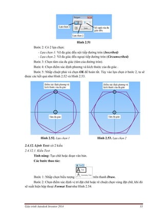 Giáo trình Autodesk Inventor 2014 33
Hình 2.51
Bước 2: Có 2 lựa chọn:
- Lựa chọn 1: Vẽ đa giác đều nội tiếp đường tròn (Inscribed)
- Lựa chọn 2: Vẽ đa giác đều ngoại tiếp đường tròn (Circumscribed)
Bước 3: Chọn tâm của đa giác (tâm của đường tròn).
Bước 4: Chọn điểm xác định phương và kích thước của đa giác .
Bước 5: Nhấp chuột phải và chọn OK để hoàn tất. Tùy vào lựa chọn ở bước 2, ta sẽ
được các kết quả như Hình 2.52 và Hình 2.53.
Hình 2.52. Lựa chọn 1 Hình 2.53. Lựa chọn 2
2.4.12. Lệnh Text: có 2 kiểu
2.4.12.1. Kiểu Text
Tính năng: Tạo chữ hoặc đoạn văn bản.
Các bước thao tác:
Bước 1: Nhấp chọn biểu tượng trên thanh Draw.
Bước 2: Chọn điểm xác định vị trí đặt chữ hoặc rê chuột chọn vùng đặt chữ, khi đó
sẽ xuất hiện hộp thoại Format Text như Hình 2.54.
 
