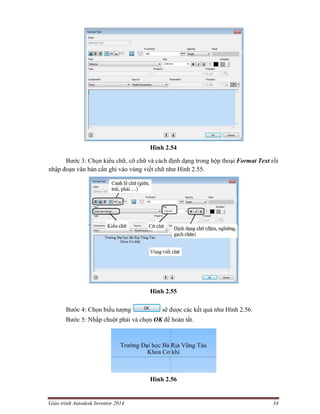 Giáo trình Autodesk Inventor 2014 34
Hình 2.54
Bước 3: Chọn kiểu chữ, cỡ chữ và cách định dạng trong hộp thoại Format Text rồi
nhập đoạn văn bản cần ghi vào vùng viết chữ như Hình 2.55.
Hình 2.55
Bước 4: Chọn biểu tượng sẽ được các kết quả như Hình 2.56.
Bước 5: Nhấp chuột phải và chọn OK để hoàn tất.
Hình 2.56
 