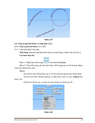 Giáo trình Autodesk Inventor 2014 36
Hình 2.59
2.5. Công cụ ghi kích thước và ràng buộc vị trí
2.5.1. Công cụ ghi kích thước: có 2 kiểu
2.5.1.1. Ghi kích thước thủ công
Tính năng: dùng để ràng buộc kích thước của biên dạng vẽ phác một cách tùy ý.
Các bước thao tác:
Bước 1: Nhấp chọn biểu tượng trên thanh Constrain.
Bước 2: Chọn đối tượng cần ghi kích thước. Đối tượng này có thể là đoạn thẳng,
cung tròn, đường tròn, elip ….
Lưu ý:
- Kích thước đoạn thẳng được tạo ra sẽ theo phương ngang hoặc thẳng đứng.
- Để ghi kích thước đường nghiêng, ta nhấp phải chuột và chọn Aligned như
Hình 2.60.
- Để ghi kích thước góc, ta chọn hai đoạn thẳng tạo thành góc đó.
Hình 2.60
 
