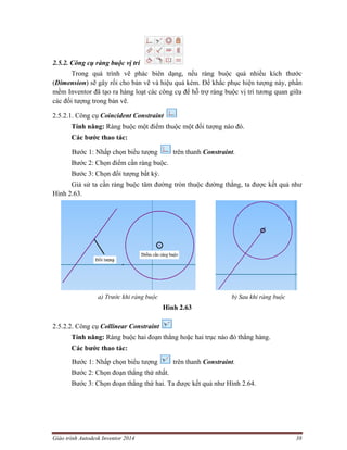 Giáo trình Autodesk Inventor 2014 38
2.5.2. Công cụ ràng buộc vị trí
Trong quá trình vẽ phác biên dạng, nếu ràng buộc quá nhiều kích thước
(Dimension) sẽ gây rối cho bản vẽ và hiệu quả kém. Để khắc phục hiện tượng này, phần
mềm Inventor đã tạo ra hàng loạt các công cụ để hỗ trợ ràng buộc vị trí tương quan giữa
các đối tượng trong bản vẽ.
2.5.2.1. Công cụ Coincident Constraint
Tính năng: Ràng buộc một điểm thuộc một đối tượng nào đó.
Các bước thao tác:
Bước 1: Nhấp chọn biểu tượng trên thanh Constraint.
Bước 2: Chọn điểm cần ràng buộc.
Bước 3: Chọn đối tượng bất kỳ.
Giả sử ta cần ràng buộc tâm đường tròn thuộc đường thẳng, ta được kết quả như
Hình 2.63.
a) Trước khi ràng buộc b) Sau khi ràng buộc
Hình 2.63
2.5.2.2. Công cụ Collinear Constraint
Tính năng: Ràng buộc hai đoạn thẳng hoặc hai trục nào đó thẳng hàng.
Các bước thao tác:
Bước 1: Nhấp chọn biểu tượng trên thanh Constraint.
Bước 2: Chọn đoạn thẳng thứ nhất.
Bước 3: Chọn đoạn thẳng thứ hai. Ta được kết quả như Hình 2.64.
 