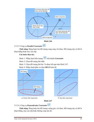 Giáo trình Autodesk Inventor 2014 40
Hình 2.66
2.5.2.5. Công cụ Parallel Constraint
Tính năng: Ràng buộc hai đối tượng song song với nhau. Đối tượng này có thể là
đoạn thẳng hoặc trục của elip.
Các bước thao tác:
Bước 1: Nhấp chọn biểu tượng trên thanh Constraint.
Bước 2: Chọn đối tượng thứ nhất.
Bước 3: Chọn đối tượng thứ hai. Ta được kết quả như Hình 2.67.
Bước 4: Nhấp chuột phải và chọn OK để hoàn tất.
a) Trước khi ràng buộc b) Sau khi ràng buộc
Hình 2.67
2.5.2.6. Công cụ Perpendicular Constraint
Tính năng: Ràng buộc hai đối tượng vuông góc với nhau. Đối tượng này có thể là
đoạn thẳng, trục của elip hoặc đường cong nào đó.
 