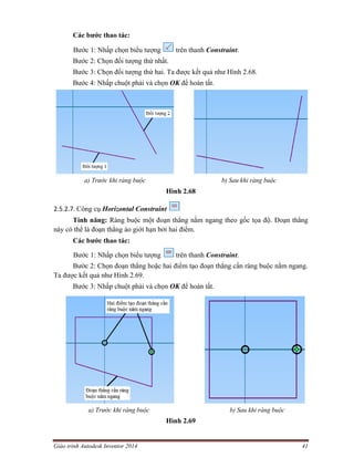 Giáo trình Autodesk Inventor 2014 41
Các bước thao tác:
Bước 1: Nhấp chọn biểu tượng trên thanh Constraint.
Bước 2: Chọn đối tượng thứ nhất.
Bước 3: Chọn đối tượng thứ hai. Ta được kết quả như Hình 2.68.
Bước 4: Nhấp chuột phải và chọn OK để hoàn tất.
a) Trước khi ràng buộc b) Sau khi ràng buộc
Hình 2.68
2.5.2.7. Công cụ Horizontal Constraint
Tính năng: Ràng buộc một đoạn thẳng nằm ngang theo gốc tọa độ. Đoạn thẳng
này có thể là đoạn thẳng ảo giới hạn bởi hai điểm.
Các bước thao tác:
Bước 1: Nhấp chọn biểu tượng trên thanh Constraint.
Bước 2: Chọn đoạn thẳng hoặc hai điểm tạo đoạn thẳng cần ràng buộc nằm ngang.
Ta được kết quả như Hình 2.69.
Bước 3: Nhấp chuột phải và chọn OK để hoàn tất.
a) Trước khi ràng buộc b) Sau khi ràng buộc
Hình 2.69
 