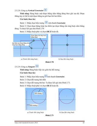 Giáo trình Autodesk Inventor 2014 42
2.5.2.8. Công cụ Vertical Constraint
Tính năng: Ràng buộc một đoạn thẳng nằm thẳng đứng theo gốc tọa độ. Đoạn
thẳng này có thể là một đọan thẳng ảo giới hạn bởi hai điểm.
Các bước thao tác:
Bước 1: Nhấp chọn biểu tượng trên thanh Constraint.
Bước 2: Chọn đoạn thẳng hoặc hai điểm tạo đoạn thẳng cần ràng buộc nằm thẳng
đứng. Ta được kết quả như Hình 2.70.
Bước 3: Nhấp chuột phải và chọn OK để hoàn tất.
a) Trước khi ràng buộc b) Sau khi ràng buộc
Hình 2.70
2.5.2.9. Công cụ Tangent
Tính năng: Ràng buộc tiếp xúc giữa hai đối tượng.
Các bước thao tác:
Bước 1: Nhấp chọn biểu tượng trên thanh Constraint.
Bước 2: Chọn đối tượng thứ nhất.
Bước 3: Chọn đối tượng thứ hai. Ta được kết quả như Hình 2.71.
Bước 4: Nhấp chuột phải và chọn OK để hoàn tất.
a) Trước khi ràng buộc b) Sau khi ràng buộc
Hình 2.71
 