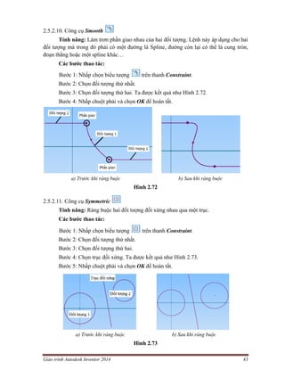 Giáo trình Autodesk Inventor 2014 43
2.5.2.10. Công cụ Smooth
Tính năng: Làm trơn phần giao nhau của hai đối tượng. Lệnh này áp dụng cho hai
đối tượng mà trong đó phải có một đường là Spline, đường còn lại có thể là cung tròn,
đoạn thẳng hoặc một spline khác…
Các bước thao tác:
Bước 1: Nhấp chọn biểu tượng trên thanh Constraint.
Bước 2: Chọn đối tượng thứ nhất.
Bước 3: Chọn đối tượng thứ hai. Ta được kết quả như Hình 2.72.
Bước 4: Nhấp chuột phải và chọn OK để hoàn tất.
a) Trước khi ràng buộc b) Sau khi ràng buộc
Hình 2.72
2.5.2.11. Công cụ Symmetric
Tính năng: Ràng buộc hai đối tượng đối xứng nhau qua một trục.
Các bước thao tác:
Bước 1: Nhấp chọn biểu tượng trên thanh Constraint.
Bước 2: Chọn đối tượng thứ nhất.
Bước 3: Chọn đối tượng thứ hai.
Bước 4: Chọn trục đối xứng. Ta được kết quả như Hình 2.73.
Bước 5: Nhấp chuột phải và chọn OK để hoàn tất.
a) Trước khi ràng buộc b) Sau khi ràng buộc
Hình 2.73
 
