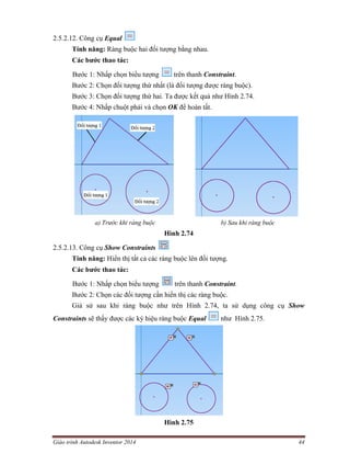 Giáo trình Autodesk Inventor 2014 44
2.5.2.12. Công cụ Equal
Tính năng: Ràng buộc hai đối tượng bằng nhau.
Các bước thao tác:
Bước 1: Nhấp chọn biểu tượng trên thanh Constraint.
Bước 2: Chọn đối tượng thứ nhất (là đối tượng được ràng buộc).
Bước 3: Chọn đối tượng thứ hai. Ta được kết quả như Hình 2.74.
Bước 4: Nhấp chuột phải và chọn OK để hoàn tất.
a) Trước khi ràng buộc b) Sau khi ràng buộc
Hình 2.74
2.5.2.13. Công cụ Show Constraints
Tính năng: Hiển thị tất cả các ràng buộc lên đối tượng.
Các bước thao tác:
Bước 1: Nhấp chọn biểu tượng trên thanh Constraint.
Bước 2: Chọn các đối tượng cần hiển thị các ràng buộc.
Giả sử sau khi ràng buộc như trên Hình 2.74, ta sử dụng công cụ Show
Constraints sẽ thấy được các ký hiệu ràng buộc Equal như Hình 2.75.
Hình 2.75
 