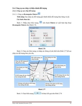 Giáo trình Autodesk Inventor 2014 45
2.6. Công cụ sao chép và hiệu chỉnh đối tượng
2.6.1. Công cụ sao chép đối tượng
2.6.1.1. Công cụ Rectangular Pattern
Tính năng: Sao chép các đối tượng gốc thành nhiều đối tượng theo hàng và cột.
Các bước thao tác:
Bước 1: Nhấp chọn biểu tượng trên thanh Pattern sẽ xuất hiện hộp thoại
Rectangular Pattern như Hình 2.76.
Hình 2.76
Bước 2: Chọn các biểu tượng và nhập các thông số cần thiết trên Hình 2.77 để sao
chép các đội tượng theo yêu cầu.
Hình 2.77
Bước 3: Chọn biểu tượng sẽ được kết quả như Hình 2.78.
 