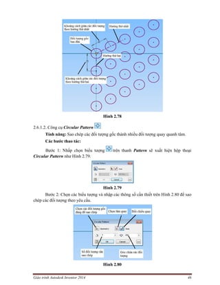 Giáo trình Autodesk Inventor 2014 46
Hình 2.78
2.6.1.2. Công cụ Circular Pattern
Tính năng: Sao chép các đối tượng gốc thành nhiều đối tượng quay quanh tâm.
Các bước thao tác:
Bước 1: Nhấp chọn biểu tượng trên thanh Pattern sẽ xuất hiện hộp thoại
Circular Pattern như Hình 2.79.
Hình 2.79
Bước 2: Chọn các biểu tượng và nhập các thông số cần thiết trên Hình 2.80 để sao
chép các đối tượng theo yêu cầu.
Hình 2.80
 