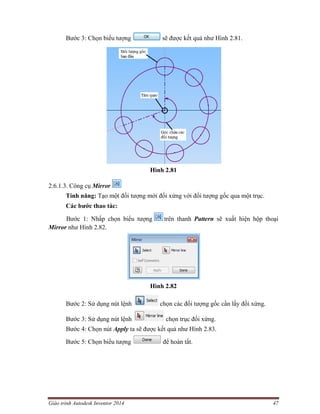 Giáo trình Autodesk Inventor 2014 47
Bước 3: Chọn biểu tượng sẽ được kết quả như Hình 2.81.
Hình 2.81
2.6.1.3. Công cụ Mirror
Tính năng: Tạo một đối tượng mới đối xứng với đối tượng gốc qua một trục.
Các bước thao tác:
Bước 1: Nhấp chọn biểu tượng trên thanh Pattern sẽ xuất hiện hộp thoại
Mirror như Hình 2.82.
Hình 2.82
Bước 2: Sử dụng nút lệnh chọn các đối tượng gốc cần lấy đối xứng.
Bước 3: Sử dụng nút lệnh chọn trục đối xứng.
Bước 4: Chọn nút Apply ta sẽ được kết quả như Hình 2.83.
Bước 5: Chọn biểu tượng để hoàn tất.
 