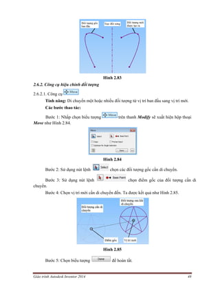 Giáo trình Autodesk Inventor 2014 48
Hình 2.83
2.6.2. Công cụ hiệu chỉnh đối tượng
2.6.2.1. Công cụ
Tính năng: Di chuyển một hoặc nhiều đối tượng từ vị trí ban đầu sang vị trí mới.
Các bước thao tác:
Bước 1: Nhấp chọn biểu tượng trên thanh Modify sẽ xuất hiện hộp thoại
Move như Hình 2.84.
Hình 2.84
Bước 2: Sử dụng nút lệnh chọn các đối tượng gốc cần di chuyển.
Bước 3: Sử dụng nút lệnh chọn điểm gốc của đối tượng cần di
chuyển.
Bước 4: Chọn vị trí mới cần di chuyển đến. Ta được kết quả như Hình 2.85.
Hình 2.85
Bước 5: Chọn biểu tượng để hoàn tất.
 