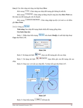 Giáo trình Autodesk Inventor 2014 49
Lưu ý: Các chức năng mở rộng của hộp thoại Move
Biểu tượng : Chức năng sao chép (đối tượng gốc không bị mất đi).
Biểu tượng : Chức năng tự động chuyển sang lựa chọn Base Point sau
khi chọn các đối tượng gốc cần di chuyển.
Biểu tượng : Chức năng nhập tọa độ vị trí mới so với điểm
gốc Base Point.
2.6.2.2. Công cụ
Tính năng: Sao chép đối tượng thành nhiều đối tượng giống nhau.
Các bước thao tác:
Bước 1: Nhấp chọn biểu tượng trên thanh Modify sẽ xuất hiện hộp thoại
Copy như Hình 2.86.
Hình 2.86
Bước 2: Sử dụng nút lệnh chọn các đối tượng gốc cần sao chép.
Bước 3: Sử dụng nút lệnh chọn điểm gốc của đối tượng cần sao
chép.
Bước 4: Chọn các vị trí cần sao chép đến. Ta được kết quả như Hình 2.87.
Hình 2.87
Bước 5: Chọn biểu tượng để hoàn tất.
 