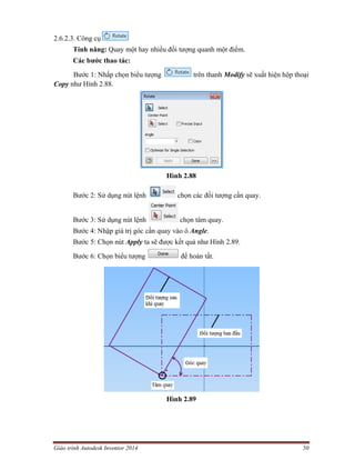 Giáo trình Autodesk Inventor 2014 50
2.6.2.3. Công cụ
Tính năng: Quay một hay nhiều đối tượng quanh một điểm.
Các bước thao tác:
Bước 1: Nhấp chọn biểu tượng trên thanh Modify sẽ xuất hiện hộp thoại
Copy như Hình 2.88.
Hình 2.88
Bước 2: Sử dụng nút lệnh chọn các đối tượng cần quay.
Bước 3: Sử dụng nút lệnh chọn tâm quay.
Bước 4: Nhập giá trị góc cần quay vào ô Angle.
Bước 5: Chọn nút Apply ta sẽ được kết quả như Hình 2.89.
Bước 6: Chọn biểu tượng để hoàn tất.
Hình 2.89
 